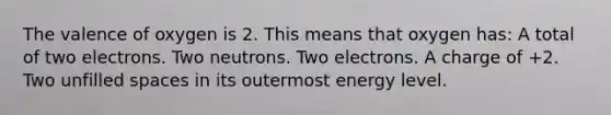 The valence of oxygen is 2. This means that oxygen has: A total of two electrons. Two neutrons. Two electrons. A charge of +2. Two unfilled spaces in its outermost energy level.