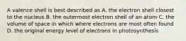 A valence shell is best described as A. the electron shell closest to the nucleus B. the outermost electron shell of an atom C. the volume of space in which where electrons are most often found D. the original energy level of electrons in photosynthesis