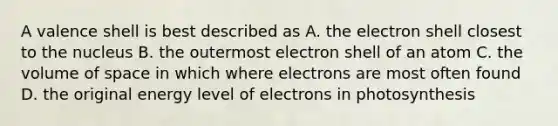 A valence shell is best described as A. the electron shell closest to the nucleus B. the outermost electron shell of an atom C. the volume of space in which where electrons are most often found D. the original energy level of electrons in photosynthesis