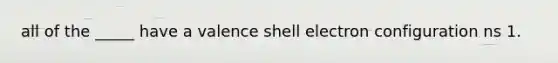 all of the _____ have a valence shell electron configuration ns 1.