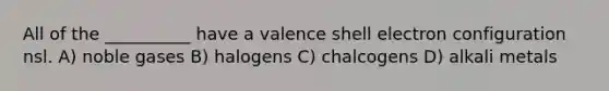 All of the __________ have a valence shell electron configuration nsl. A) noble gases B) halogens C) chalcogens D) alkali metals