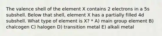 The valence shell of the element X contains 2 electrons in a 5s subshell. Below that shell, element X has a partially filled 4d subshell. What type of element is X? * A) main group element B) chalcogen C) halogen D) transition metal E) alkali metal