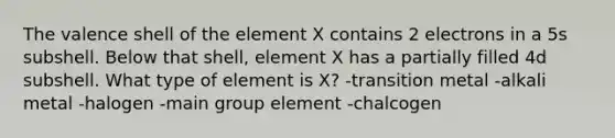 The valence shell of the element X contains 2 electrons in a 5s subshell. Below that shell, element X has a partially filled 4d subshell. What type of element is X? -transition metal -alkali metal -halogen -main group element -chalcogen