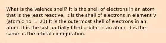 What is the valence shell? It is the shell of electrons in an atom that is the least reactive. It is the shell of electrons in element V (atomic no. = 23) It is the outermost shell of electrons in an atom. It is the last partially filled orbital in an atom. It is the same as the orbital configuration.