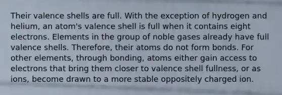 Their valence shells are full. With the exception of hydrogen and helium, an atom's valence shell is full when it contains eight electrons. Elements in the group of noble gases already have full valence shells. Therefore, their atoms do not form bonds. For other elements, through bonding, atoms either gain access to electrons that bring them closer to valence shell fullness, or as ions, become drawn to a more stable oppositely charged ion.