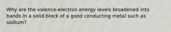 Why are the valence-electron energy levels broadened into bands in a solid block of a good conducting metal such as sodium?