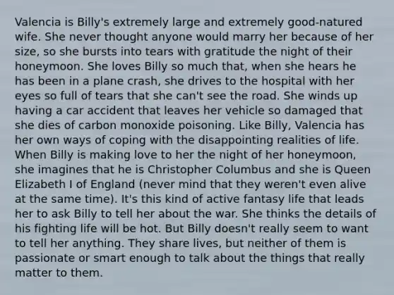 Valencia is Billy's extremely large and extremely good-natured wife. She never thought anyone would marry her because of her size, so she bursts into tears with gratitude the night of their honeymoon. She loves Billy so much that, when she hears he has been in a plane crash, she drives to the hospital with her eyes so full of tears that she can't see the road. She winds up having a car accident that leaves her vehicle so damaged that she dies of carbon monoxide poisoning. Like Billy, Valencia has her own ways of coping with the disappointing realities of life. When Billy is making love to her the night of her honeymoon, she imagines that he is Christopher Columbus and she is Queen Elizabeth I of England (never mind that they weren't even alive at the same time). It's this kind of active fantasy life that leads her to ask Billy to tell her about the war. She thinks the details of his fighting life will be hot. But Billy doesn't really seem to want to tell her anything. They share lives, but neither of them is passionate or smart enough to talk about the things that really matter to them.