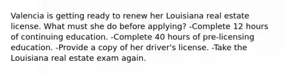 Valencia is getting ready to renew her Louisiana real estate license. What must she do before applying? -Complete 12 hours of continuing education. -Complete 40 hours of pre-licensing education. -Provide a copy of her driver's license. -Take the Louisiana real estate exam again.