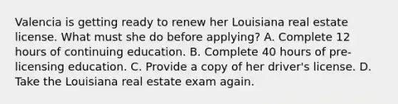 Valencia is getting ready to renew her Louisiana real estate license. What must she do before applying? A. Complete 12 hours of continuing education. B. Complete 40 hours of pre-licensing education. C. Provide a copy of her driver's license. D. Take the Louisiana real estate exam again.