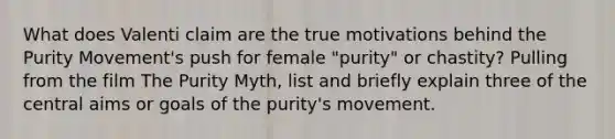 What does Valenti claim are the true motivations behind the Purity Movement's push for female "purity" or chastity? Pulling from the film The Purity Myth, list and briefly explain three of the central aims or goals of the purity's movement.