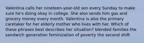 Valentina calls her nineteen-year-old son every Sunday to make sure he's doing okay in college. She also sends him gas and grocery money every month. Valentina is also the primary caretaker for her elderly mother who lives with her. Which of these phrases best describes her situation? blended families the sandwich generation feminization of poverty the second shift