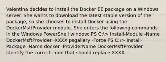 Valentina decides to install the Docker EE package on a Windows server. She wants to download the latest stable version of the package, so she chooses to install Docker using the DockerMsftProvider module. She enters the following commands in the Windows PowerShell window: PS C:> Install-Module -Name DockerMsftProvider -XXXX psgallery -Force PS C:> Install-Package -Name docker -ProviderName DockerMsftProvider Identify the correct code that should replace XXXX.