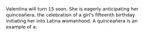 Valentina will turn 15 soon. She is eagerly anticipating her quinceañera, the celebration of a girl's fifteenth birthday initiating her into Latina womanhood. A quinceañera is an example of a: