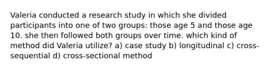 Valeria conducted a research study in which she divided participants into one of two groups: those age 5 and those age 10. she then followed both groups over time. which kind of method did Valeria utilize? a) case study b) longitudinal c) cross-sequential d) cross-sectional method