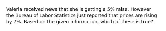 Valeria received news that she is getting a 5% raise. However the Bureau of Labor Statistics just reported that prices are rising by 7%. Based on the given information, which of these is true?