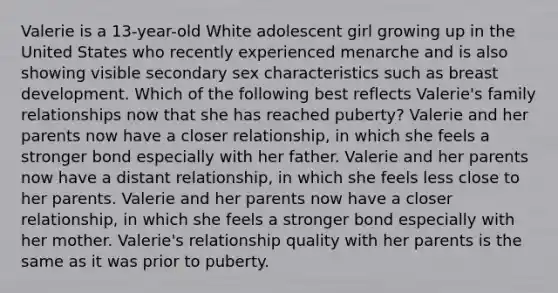 Valerie is a 13-year-old White adolescent girl growing up in the United States who recently experienced menarche and is also showing visible secondary sex characteristics such as breast development. Which of the following best reflects Valerie's family relationships now that she has reached puberty? Valerie and her parents now have a closer relationship, in which she feels a stronger bond especially with her father. Valerie and her parents now have a distant relationship, in which she feels less close to her parents. Valerie and her parents now have a closer relationship, in which she feels a stronger bond especially with her mother. Valerie's relationship quality with her parents is the same as it was prior to puberty.