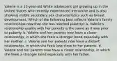 Valerie is a 13-year-old White adolescent girl growing up in the United States who recently experienced menarche and is also showing visible secondary sex characteristics such as breast development. Which of the following best reflects Valerie's family relationships now that she has reached puberty? a. Valerie's relationship quality with her parents is the same as it was prior to puberty. b. Valerie and her parents now have a closer relationship, in which she feels a stronger bond especially with her mother. c. Valerie and her parents now have a distant relationship, in which she feels less close to her parents. d. Valerie and her parents now have a closer relationship, in which she feels a stronger bond especially with her father.