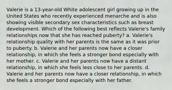 Valerie is a 13-year-old White adolescent girl growing up in the United States who recently experienced menarche and is also showing visible secondary sex characteristics such as breast development. Which of the following best reflects Valerie's family relationships now that she has reached puberty? a. Valerie's relationship quality with her parents is the same as it was prior to puberty. b. Valerie and her parents now have a closer relationship, in which she feels a stronger bond especially with her mother. c. Valerie and her parents now have a distant relationship, in which she feels less close to her parents. d. Valerie and her parents now have a closer relationship, in which she feels a stronger bond especially with her father.