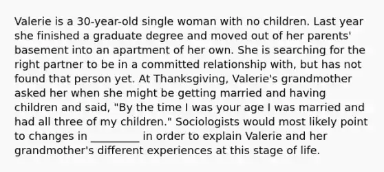 Valerie is a 30-year-old single woman with no children. Last year she finished a graduate degree and moved out of her parents' basement into an apartment of her own. She is searching for the right partner to be in a committed relationship with, but has not found that person yet. At Thanksgiving, Valerie's grandmother asked her when she might be getting married and having children and said, "By the time I was your age I was married and had all three of my children." Sociologists would most likely point to changes in _________ in order to explain Valerie and her grandmother's different experiences at this stage of life.