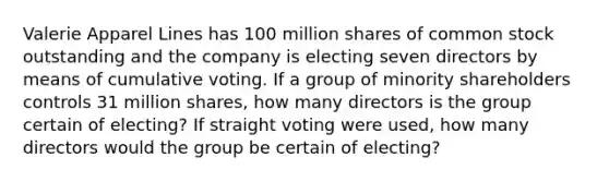 Valerie Apparel Lines has 100 million shares of common stock outstanding and the company is electing seven directors by means of cumulative voting. If a group of minority shareholders controls 31 million shares, how many directors is the group certain of electing? If straight voting were used, how many directors would the group be certain of electing?