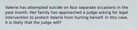 Valerie has attempted suicide on four separate occasions in the past month. Her family has approached a judge asking for legal intervention to protect Valerie from hurting herself. In this case, it is likely that the judge will?