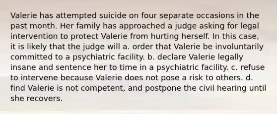 Valerie has attempted suicide on four separate occasions in the past month. Her family has approached a judge asking for legal intervention to protect Valerie from hurting herself. In this case, it is likely that the judge will a. order that Valerie be involuntarily committed to a psychiatric facility. b. declare Valerie legally insane and sentence her to time in a psychiatric facility. c. refuse to intervene because Valerie does not pose a risk to others. d. find Valerie is not competent, and postpone the civil hearing until she recovers.