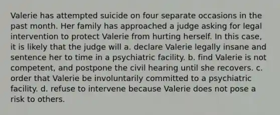 Valerie has attempted suicide on four separate occasions in the past month. Her family has approached a judge asking for legal intervention to protect Valerie from hurting herself. In this case, it is likely that the judge will a. declare Valerie legally insane and sentence her to time in a psychiatric facility. b. find Valerie is not competent, and postpone the civil hearing until she recovers. c. order that Valerie be involuntarily committed to a psychiatric facility. d. refuse to intervene because Valerie does not pose a risk to others.