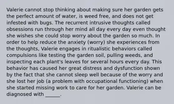 Valerie cannot stop thinking about making sure her garden gets the perfect amount of water, is weed free, and does not get infested with bugs. The recurrent intrusive thoughts called obsessions run through her mind all day every day even thought she wishes she could stop worry about the garden so much. In order to help reduce the anxiety (worry) she experiences from the thoughts, Valerie engages in ritualistic behaviors called compulsions like testing the garden soil, pulling weeds, and inspecting each plant's leaves for several hours every day. This behavior has caused her great distress and dysfunction shown by the fact that she cannot sleep well because of the worry and she lost her job (a problem with occupational functioning) when she started missing work to care for her garden. Valerie can be diagnosed with ______.