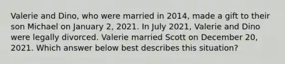 Valerie and Dino, who were married in 2014, made a gift to their son Michael on January 2, 2021. In July 2021, Valerie and Dino were legally divorced. Valerie married Scott on December 20, 2021. Which answer below best describes this situation?