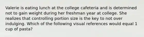 Valerie is eating lunch at the college cafeteria and is determined not to gain weight during her freshman year at college. She realizes that controlling portion size is the key to not over indulging. Which of the following visual references would equal 1 cup of pasta?