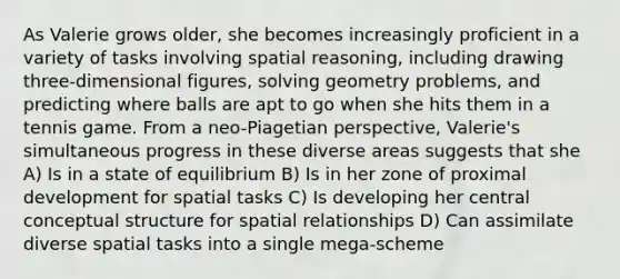 As Valerie grows older, she becomes increasingly proficient in a variety of tasks involving spatial reasoning, including drawing three-dimensional figures, solving geometry problems, and predicting where balls are apt to go when she hits them in a tennis game. From a neo-Piagetian perspective, Valerie's simultaneous progress in these diverse areas suggests that she A) Is in a state of equilibrium B) Is in her zone of proximal development for spatial tasks C) Is developing her central conceptual structure for spatial relationships D) Can assimilate diverse spatial tasks into a single mega-scheme