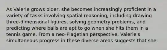 As Valerie grows older, she becomes increasingly proficient in a variety of tasks involving spatial reasoning, including drawing three-dimensional figures, solving geometry problems, and predicting where balls are apt to go when she hits them in a tennis game. From a neo-Piagetian perspective, Valerie's simultaneous progress in these diverse areas suggests that she: