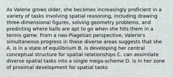 As Valerie grows older, she becomes increasingly proficient in a variety of tasks involving spatial reasoning, including drawing three-dimensional figures, solving geometry problems, and predicting where balls are apt to go when she hits them in a tennis game. From a neo-Piagetian perspective, Valerie's simultaneous progress in these diverse areas suggests that she A. is in a state of equilibrium B. is developing her central conceptual structure for spatial relationships C. can assimilate diverse spatial tasks into a single mega-scheme D. is in her zone of proximal development for spatial tasks