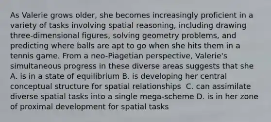 As Valerie grows older, she becomes increasingly proficient in a variety of tasks involving spatial reasoning, including drawing three-dimensional figures, solving geometry problems, and predicting where balls are apt to go when she hits them in a tennis game. From a neo-Piagetian perspective, Valerie's simultaneous progress in these diverse areas suggests that she A. is in a state of equilibrium B. is developing her central conceptual structure for spatial relationships ﻿ C. can assimilate diverse spatial tasks into a single mega-scheme D. is in her zone of proximal development for spatial tasks