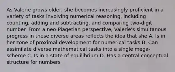 As Valerie grows older, she becomes increasingly proficient in a variety of tasks involving numerical reasoning, including counting, adding and subtracting, and comparing two-digit number. From a neo-Piagetian perspective, Valerie's simultanous progress in these diverse areas reflects the idea that she A. Is in her zone of proximal development for numerical tasks B. Can assimilate diverse mathematical tasks into a single mega-scheme C. Is in a state of equilibrium D. Has a central conceptual structure for numbers