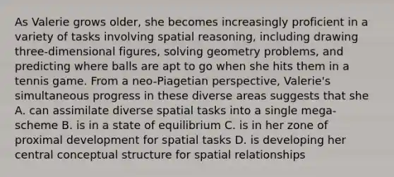 As Valerie grows older, she becomes increasingly proficient in a variety of tasks involving spatial reasoning, including drawing three-dimensional figures, solving geometry problems, and predicting where balls are apt to go when she hits them in a tennis game. From a neo-Piagetian perspective, Valerie's simultaneous progress in these diverse areas suggests that she A. can assimilate diverse spatial tasks into a single mega-scheme B. is in a state of equilibrium C. is in her zone of proximal development for spatial tasks D. is developing her central conceptual structure for spatial relationships