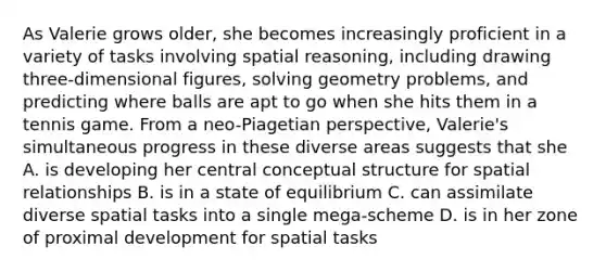 As Valerie grows older, she becomes increasingly proficient in a variety of tasks involving spatial reasoning, including drawing three-dimensional figures, solving geometry problems, and predicting where balls are apt to go when she hits them in a tennis game. From a neo-Piagetian perspective, Valerie's simultaneous progress in these diverse areas suggests that she A. is developing her central conceptual structure for spatial relationships ﻿B. is in a state of equilibrium C. can assimilate diverse spatial tasks into a single mega-scheme D. is in her zone of proximal development for spatial tasks