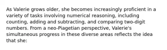 As Valerie grows older, she becomes increasingly proficient in a variety of tasks involving numerical reasoning, including counting, adding and subtracting, and comparing two-digit numbers. From a neo-Piagetian perspective, Valerie's simultaneous progress in these diverse areas reflects the idea that she: