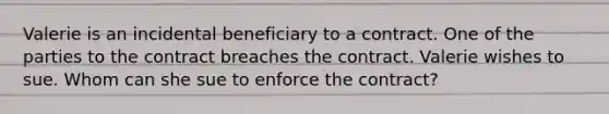 Valerie is an incidental beneficiary to a contract. One of the parties to the contract breaches the contract. Valerie wishes to sue. Whom can she sue to enforce the contract?