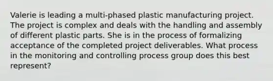 Valerie is leading a multi-phased plastic manufacturing project. The project is complex and deals with the handling and assembly of different plastic parts. She is in the process of formalizing acceptance of the completed project deliverables. What process in the monitoring and controlling process group does this best represent?