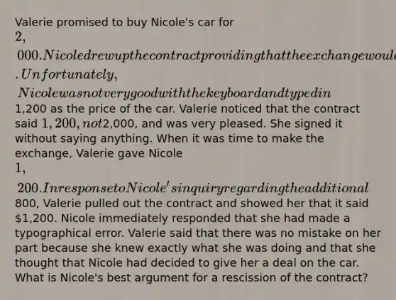 Valerie promised to buy Nicole's car for 2,000. Nicole drew up the contract providing that the exchange would occur the next week. Unfortunately, Nicole was not very good with the keyboard and typed in1,200 as the price of the car. Valerie noticed that the contract said 1,200, not2,000, and was very pleased. She signed it without saying anything. When it was time to make the exchange, Valerie gave Nicole 1,200. In response to Nicole's inquiry regarding the additional800, Valerie pulled out the contract and showed her that it said 1,200. Nicole immediately responded that she had made a typographical error. Valerie said that there was no mistake on her part because she knew exactly what she was doing and that she thought that Nicole had decided to give her a deal on the car. What is Nicole's best argument for a rescission of the contract?