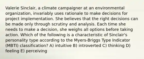 Valerie Sinclair, a climate campaigner at an environmental organization, invariably uses rationale to make decisions for project implementation. She believes that the right decisions can be made only through scrutiny and analysis. Each time she needs to make a decision, she weighs all options before taking action. Which of the following is a characteristic of Sinclair's personality type according to the Myers-Briggs Type Indicator (MBTI) classification? A) intuitive B) introverted C) thinking D) feeling E) perceiving