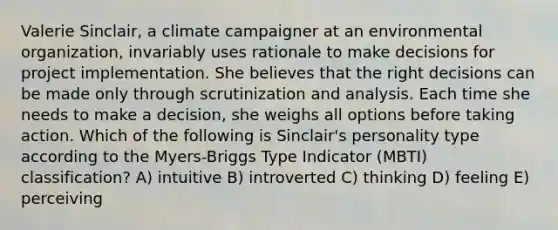 Valerie Sinclair, a climate campaigner at an environmental organization, invariably uses rationale to make decisions for project implementation. She believes that the right decisions can be made only through scrutinization and analysis. Each time she needs to make a decision, she weighs all options before taking action. Which of the following is Sinclair's personality type according to the Myers-Briggs Type Indicator (MBTI) classification? A) intuitive B) introverted C) thinking D) feeling E) perceiving