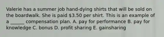 Valerie has a summer job hand-dying shirts that will be sold on the boardwalk. She is paid 3.50 per shirt. This is an example of a ______ compensation plan. A. pay for performance B. pay for knowledge C. bonus D. profit sharing E. gainsharing