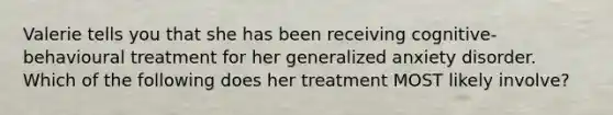 Valerie tells you that she has been receiving cognitive-behavioural treatment for her generalized anxiety disorder. Which of the following does her treatment MOST likely involve?