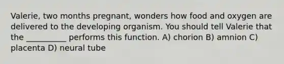 Valerie, two months pregnant, wonders how food and oxygen are delivered to the developing organism. You should tell Valerie that the __________ performs this function. A) chorion B) amnion C) placenta D) neural tube