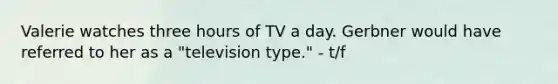 Valerie watches three hours of TV a day. Gerbner would have referred to her as a "television type." - t/f