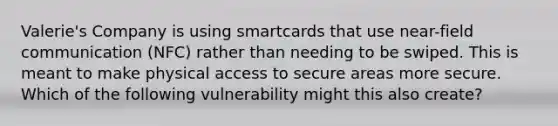 Valerie's Company is using smartcards that use near-field communication (NFC) rather than needing to be swiped. This is meant to make physical access to secure areas more secure. Which of the following vulnerability might this also create?