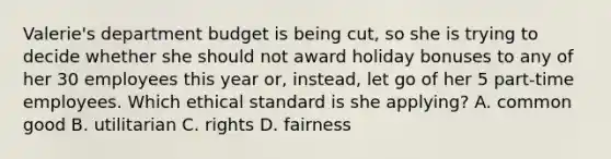 Valerie's department budget is being cut, so she is trying to decide whether she should not award holiday bonuses to any of her 30 employees this year or, instead, let go of her 5 part-time employees. Which ethical standard is she applying? A. common good B. utilitarian C. rights D. fairness