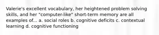 Valerie's excellent vocabulary, her heightened problem solving skills, and her "computer-like" short-term memory are all examples of... a. social roles b. cognitive deficits c. contextual learning d. cognitive functioning